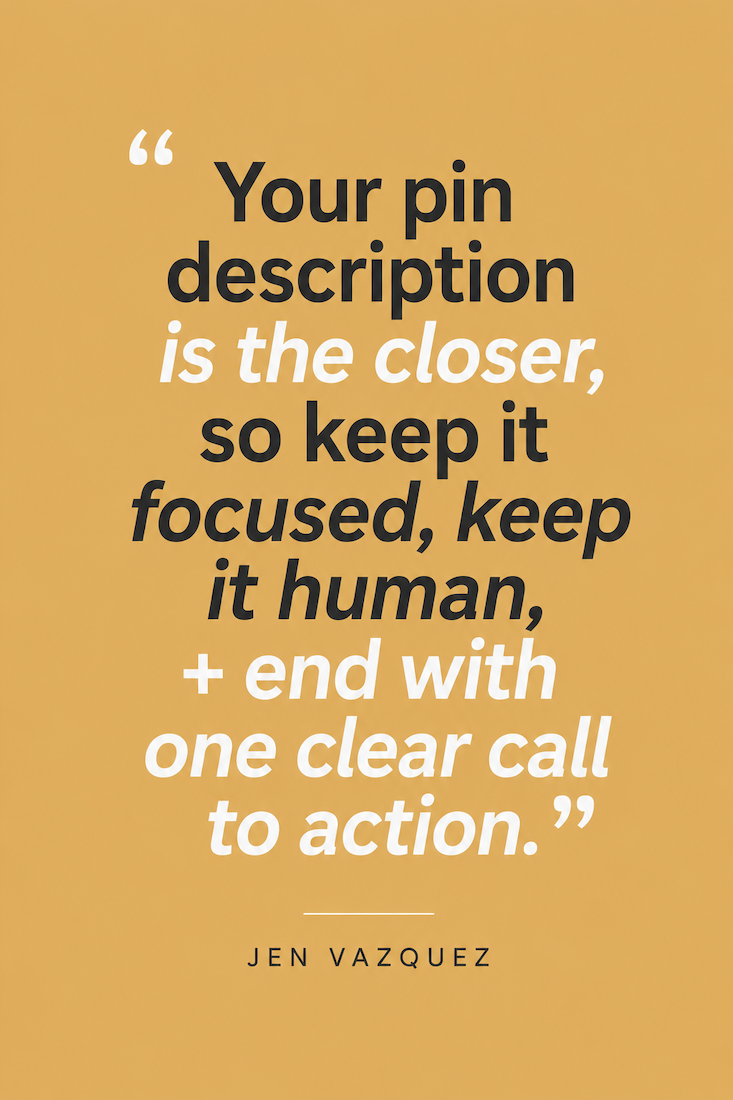 Graphic with these words on a gold background.  Your pin description is the closer, so keep it focused, keep it human, + end with one clear call to action by Jen Vazquez